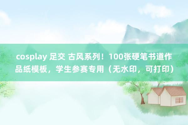 cosplay 足交 古风系列!100张硬笔书道作品纸模板,学生参赛专用(无水印,可打印)