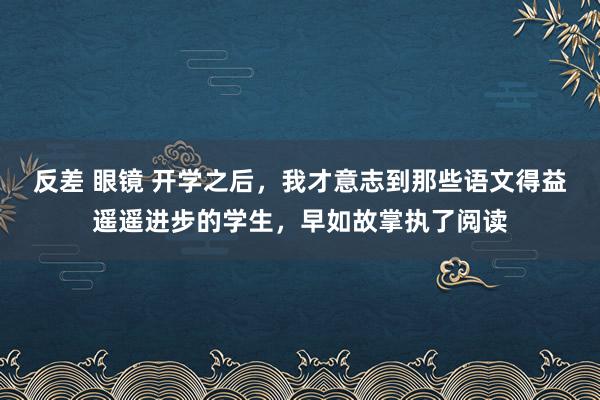 反差 眼镜 开学之后,我才意志到那些语文得益遥遥进步的学生,早如故掌执了阅读