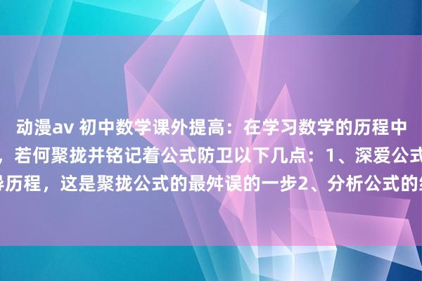 动漫av 初中数学课外提高：在学习数学的历程中需要记着各式千般的公式，若何聚拢并铭记着公式防卫以下几点：1、深爱公式开始的推导历程，这是聚拢公式的最舛误的一步2、分析公式的结构特质，结构化顾忌3、通过例如...