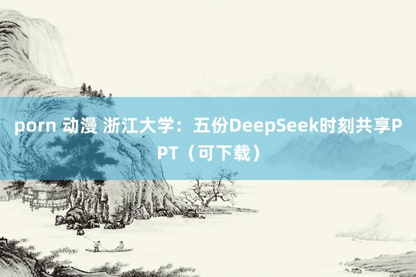 porn 动漫 浙江大学:五份DeepSeek时刻共享PPT(可下载)