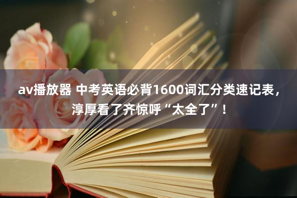 av播放器 中考英语必背1600词汇分类速记表，淳厚看了齐惊呼“太全了”！