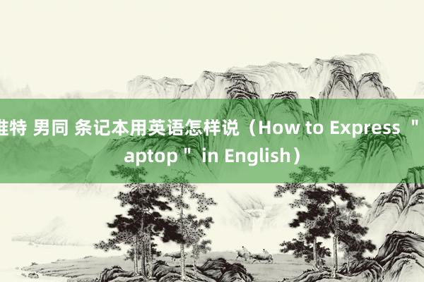 推特 男同 条记本用英语怎样说(How to Express "Laptop" in English)