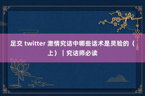 足交 twitter 激情究诘中哪些话术是灵验的(上)|究诘师必读