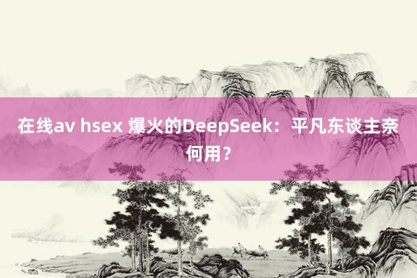 在线av hsex 爆火的DeepSeek:平凡东谈主奈何用?