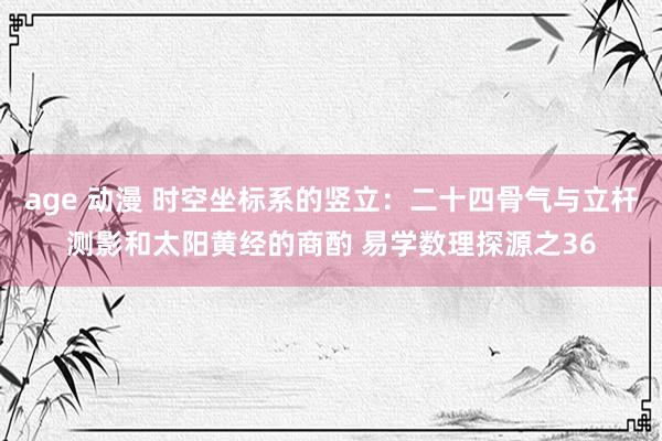 age 动漫 时空坐标系的竖立:二十四骨气与立杆测影和太阳黄经的商酌 易学数理探源之36