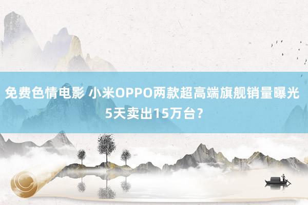免费色情电影 小米OPPO两款超高端旗舰销量曝光 5天卖出15万台?