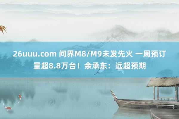 26uuu.com 问界M8/M9未发先火 一周预订量超8.8万台!余承东:远超预期