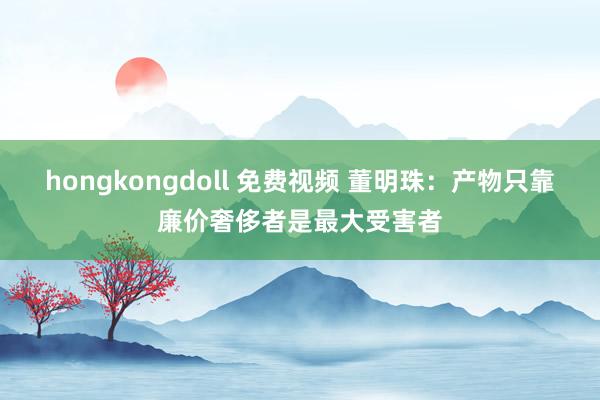 hongkongdoll 免费视频 董明珠:产物只靠廉价奢侈者是最大受害者