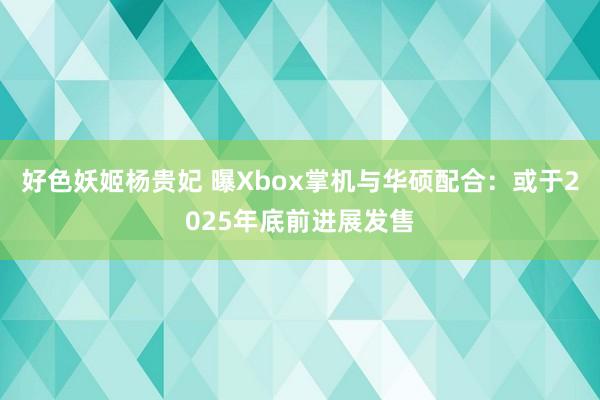 好色妖姬杨贵妃 曝Xbox掌机与华硕配合:或于2025年底前进展发售