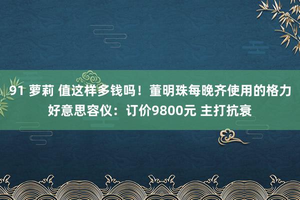 91 萝莉 值这样多钱吗!董明珠每晚齐使用的格力好意思容仪:订价9800元 主打抗衰