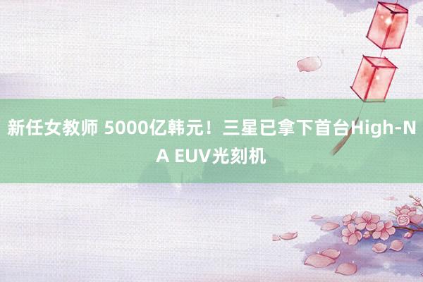新任女教师 5000亿韩元!三星已拿下首台High-NA EUV光刻机