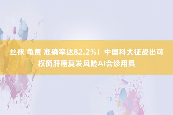 丝袜 龟责 准确率达82.2%!中国科大征战出可权衡肝癌复发风险AI会诊用具