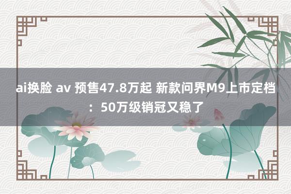 ai换脸 av 预售47.8万起 新款问界M9上市定档:50万级销冠又稳了