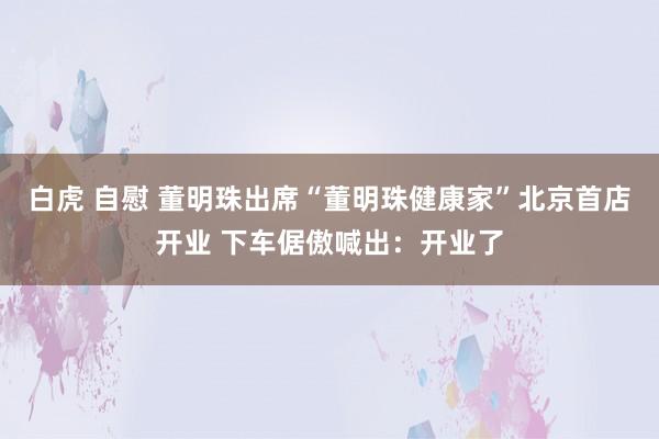 白虎 自慰 董明珠出席“董明珠健康家”北京首店开业 下车倨傲喊出:开业了
