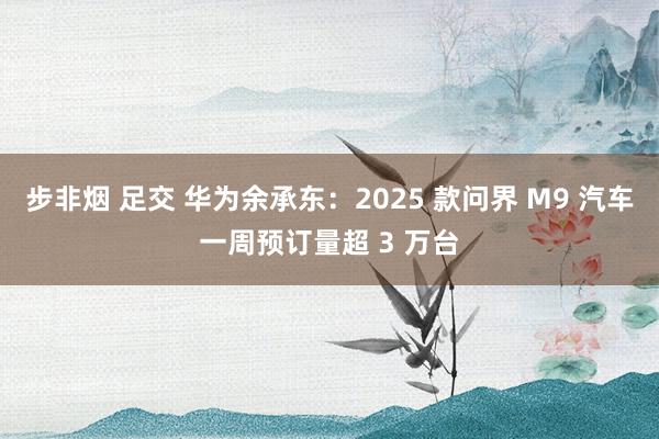 步非烟 足交 华为余承东:2025 款问界 M9 汽车一周预订量超 3 万台