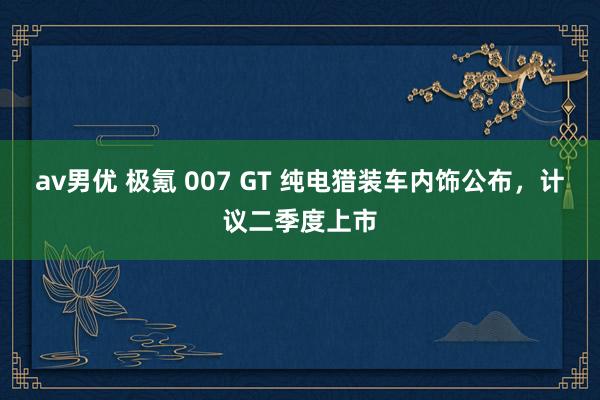 av男优 极氪 007 GT 纯电猎装车内饰公布,计议二季度上市