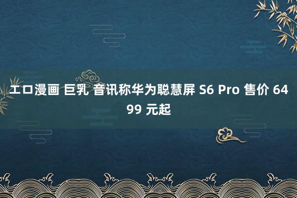 エロ漫画 巨乳 音讯称华为聪慧屏 S6 Pro 售价 6499 元起