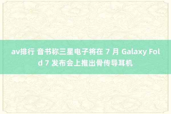 av排行 音书称三星电子将在 7 月 Galaxy Fold 7 发布会上推出骨传导耳机