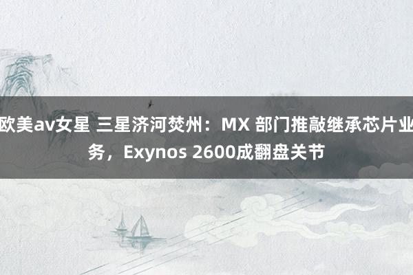 欧美av女星 三星济河焚州:MX 部门推敲继承芯片业务,Exynos 2600成翻盘关节