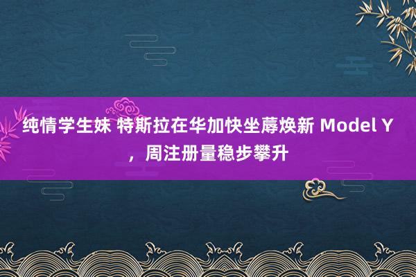 纯情学生妹 特斯拉在华加快坐蓐焕新 Model Y,周注册量稳步攀升