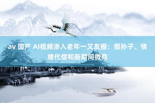 av 国产 AI视频渗入老年一又友圈:假孙子、情绪代偿和新期间微商